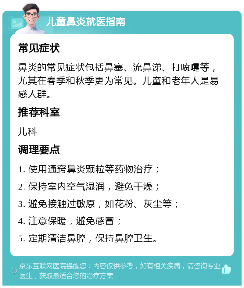 儿童鼻炎就医指南 常见症状 鼻炎的常见症状包括鼻塞、流鼻涕、打喷嚏等，尤其在春季和秋季更为常见。儿童和老年人是易感人群。 推荐科室 儿科 调理要点 1. 使用通窍鼻炎颗粒等药物治疗； 2. 保持室内空气湿润，避免干燥； 3. 避免接触过敏原，如花粉、灰尘等； 4. 注意保暖，避免感冒； 5. 定期清洁鼻腔，保持鼻腔卫生。