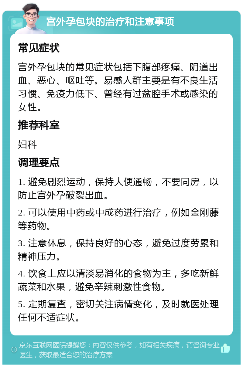 宫外孕包块的治疗和注意事项 常见症状 宫外孕包块的常见症状包括下腹部疼痛、阴道出血、恶心、呕吐等。易感人群主要是有不良生活习惯、免疫力低下、曾经有过盆腔手术或感染的女性。 推荐科室 妇科 调理要点 1. 避免剧烈运动，保持大便通畅，不要同房，以防止宫外孕破裂出血。 2. 可以使用中药或中成药进行治疗，例如金刚藤等药物。 3. 注意休息，保持良好的心态，避免过度劳累和精神压力。 4. 饮食上应以清淡易消化的食物为主，多吃新鲜蔬菜和水果，避免辛辣刺激性食物。 5. 定期复查，密切关注病情变化，及时就医处理任何不适症状。