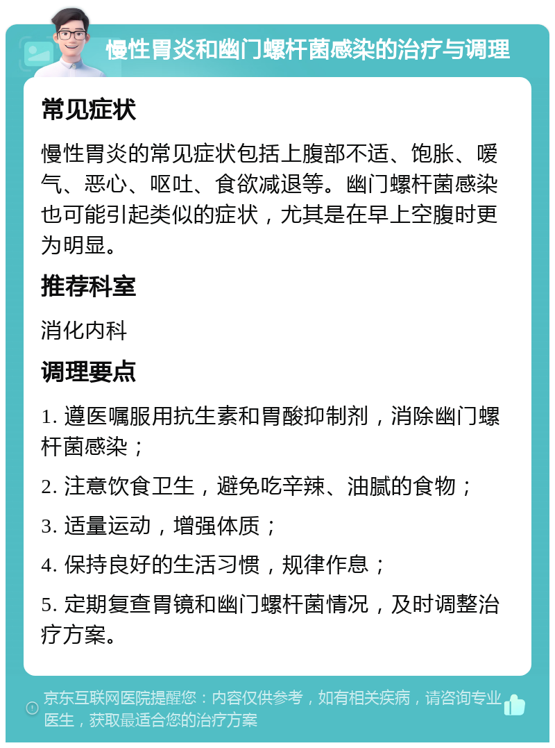 慢性胃炎和幽门螺杆菌感染的治疗与调理 常见症状 慢性胃炎的常见症状包括上腹部不适、饱胀、嗳气、恶心、呕吐、食欲减退等。幽门螺杆菌感染也可能引起类似的症状，尤其是在早上空腹时更为明显。 推荐科室 消化内科 调理要点 1. 遵医嘱服用抗生素和胃酸抑制剂，消除幽门螺杆菌感染； 2. 注意饮食卫生，避免吃辛辣、油腻的食物； 3. 适量运动，增强体质； 4. 保持良好的生活习惯，规律作息； 5. 定期复查胃镜和幽门螺杆菌情况，及时调整治疗方案。