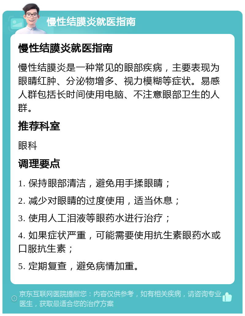 慢性结膜炎就医指南 慢性结膜炎就医指南 慢性结膜炎是一种常见的眼部疾病，主要表现为眼睛红肿、分泌物增多、视力模糊等症状。易感人群包括长时间使用电脑、不注意眼部卫生的人群。 推荐科室 眼科 调理要点 1. 保持眼部清洁，避免用手揉眼睛； 2. 减少对眼睛的过度使用，适当休息； 3. 使用人工泪液等眼药水进行治疗； 4. 如果症状严重，可能需要使用抗生素眼药水或口服抗生素； 5. 定期复查，避免病情加重。