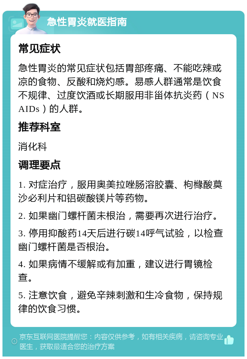 急性胃炎就医指南 常见症状 急性胃炎的常见症状包括胃部疼痛、不能吃辣或凉的食物、反酸和烧灼感。易感人群通常是饮食不规律、过度饮酒或长期服用非甾体抗炎药（NSAIDs）的人群。 推荐科室 消化科 调理要点 1. 对症治疗，服用奥美拉唑肠溶胶囊、枸橼酸莫沙必利片和铝碳酸镁片等药物。 2. 如果幽门螺杆菌未根治，需要再次进行治疗。 3. 停用抑酸药14天后进行碳14呼气试验，以检查幽门螺杆菌是否根治。 4. 如果病情不缓解或有加重，建议进行胃镜检查。 5. 注意饮食，避免辛辣刺激和生冷食物，保持规律的饮食习惯。