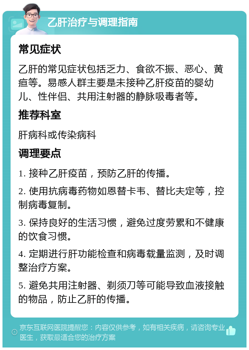 乙肝治疗与调理指南 常见症状 乙肝的常见症状包括乏力、食欲不振、恶心、黄疸等。易感人群主要是未接种乙肝疫苗的婴幼儿、性伴侣、共用注射器的静脉吸毒者等。 推荐科室 肝病科或传染病科 调理要点 1. 接种乙肝疫苗，预防乙肝的传播。 2. 使用抗病毒药物如恩替卡韦、替比夫定等，控制病毒复制。 3. 保持良好的生活习惯，避免过度劳累和不健康的饮食习惯。 4. 定期进行肝功能检查和病毒载量监测，及时调整治疗方案。 5. 避免共用注射器、剃须刀等可能导致血液接触的物品，防止乙肝的传播。