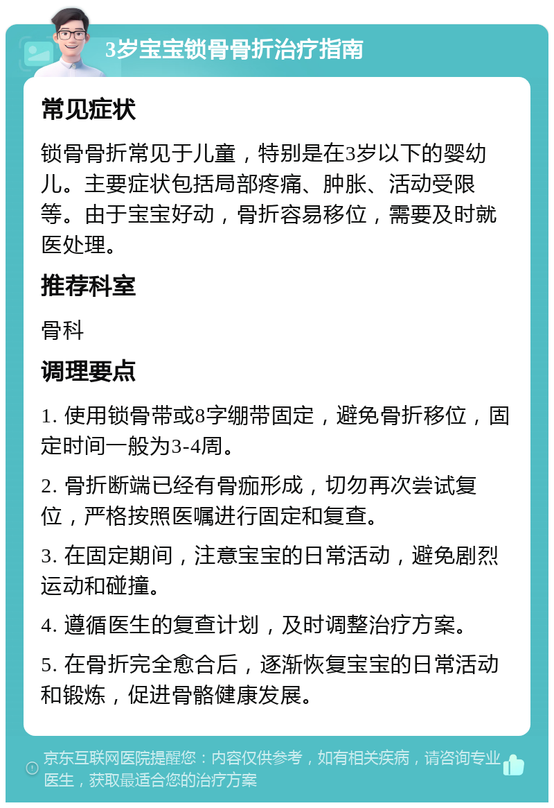 3岁宝宝锁骨骨折治疗指南 常见症状 锁骨骨折常见于儿童，特别是在3岁以下的婴幼儿。主要症状包括局部疼痛、肿胀、活动受限等。由于宝宝好动，骨折容易移位，需要及时就医处理。 推荐科室 骨科 调理要点 1. 使用锁骨带或8字绷带固定，避免骨折移位，固定时间一般为3-4周。 2. 骨折断端已经有骨痂形成，切勿再次尝试复位，严格按照医嘱进行固定和复查。 3. 在固定期间，注意宝宝的日常活动，避免剧烈运动和碰撞。 4. 遵循医生的复查计划，及时调整治疗方案。 5. 在骨折完全愈合后，逐渐恢复宝宝的日常活动和锻炼，促进骨骼健康发展。