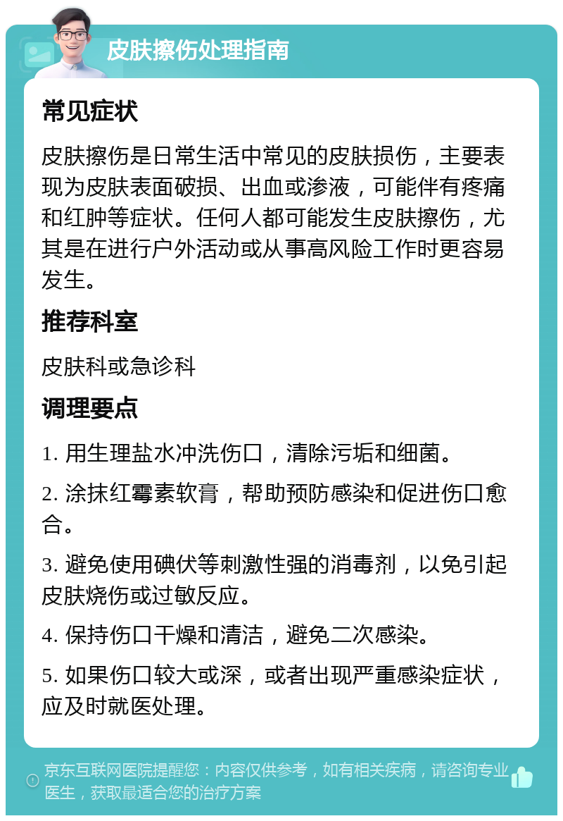 皮肤擦伤处理指南 常见症状 皮肤擦伤是日常生活中常见的皮肤损伤，主要表现为皮肤表面破损、出血或渗液，可能伴有疼痛和红肿等症状。任何人都可能发生皮肤擦伤，尤其是在进行户外活动或从事高风险工作时更容易发生。 推荐科室 皮肤科或急诊科 调理要点 1. 用生理盐水冲洗伤口，清除污垢和细菌。 2. 涂抹红霉素软膏，帮助预防感染和促进伤口愈合。 3. 避免使用碘伏等刺激性强的消毒剂，以免引起皮肤烧伤或过敏反应。 4. 保持伤口干燥和清洁，避免二次感染。 5. 如果伤口较大或深，或者出现严重感染症状，应及时就医处理。