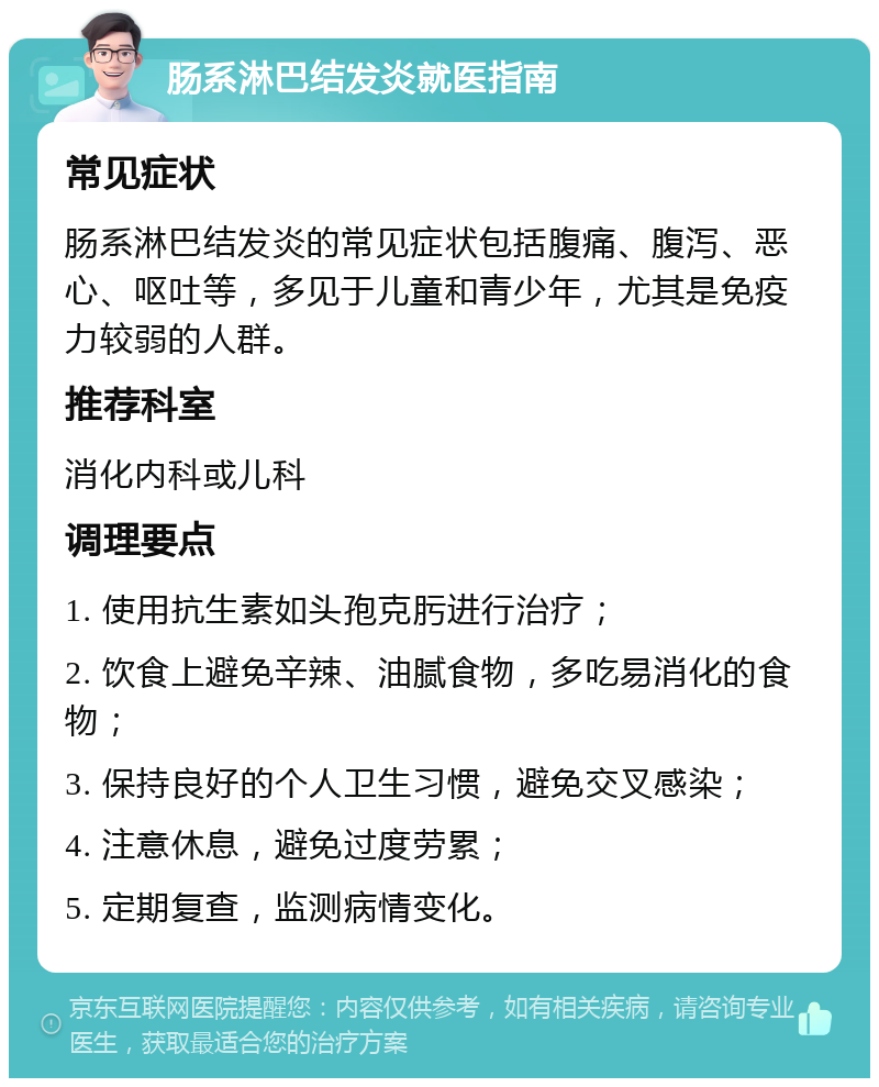 肠系淋巴结发炎就医指南 常见症状 肠系淋巴结发炎的常见症状包括腹痛、腹泻、恶心、呕吐等，多见于儿童和青少年，尤其是免疫力较弱的人群。 推荐科室 消化内科或儿科 调理要点 1. 使用抗生素如头孢克肟进行治疗； 2. 饮食上避免辛辣、油腻食物，多吃易消化的食物； 3. 保持良好的个人卫生习惯，避免交叉感染； 4. 注意休息，避免过度劳累； 5. 定期复查，监测病情变化。