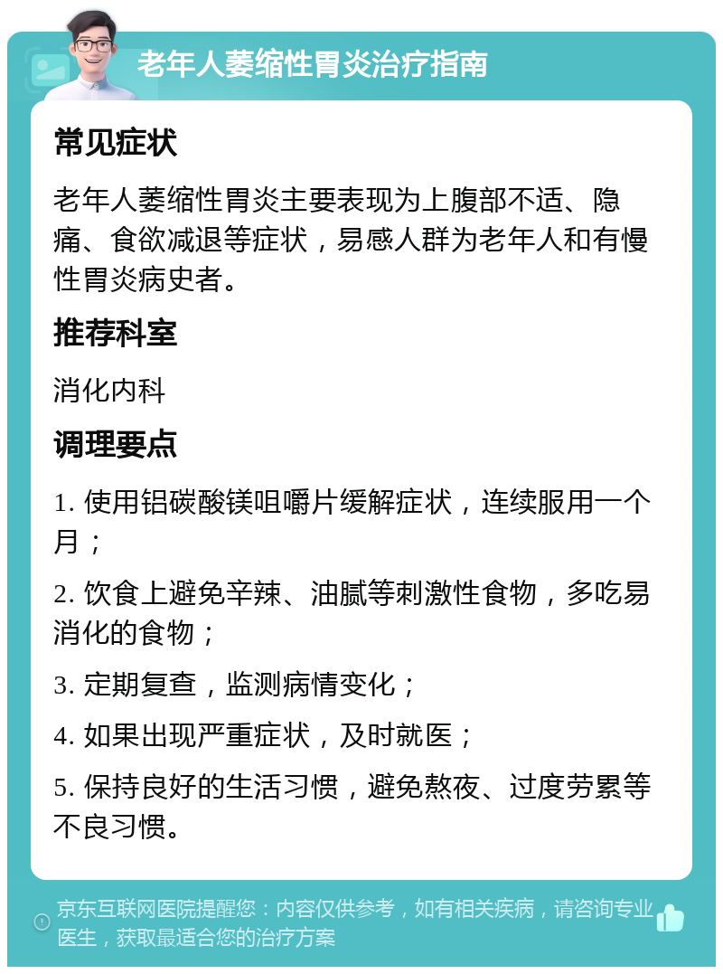 老年人萎缩性胃炎治疗指南 常见症状 老年人萎缩性胃炎主要表现为上腹部不适、隐痛、食欲减退等症状，易感人群为老年人和有慢性胃炎病史者。 推荐科室 消化内科 调理要点 1. 使用铝碳酸镁咀嚼片缓解症状，连续服用一个月； 2. 饮食上避免辛辣、油腻等刺激性食物，多吃易消化的食物； 3. 定期复查，监测病情变化； 4. 如果出现严重症状，及时就医； 5. 保持良好的生活习惯，避免熬夜、过度劳累等不良习惯。