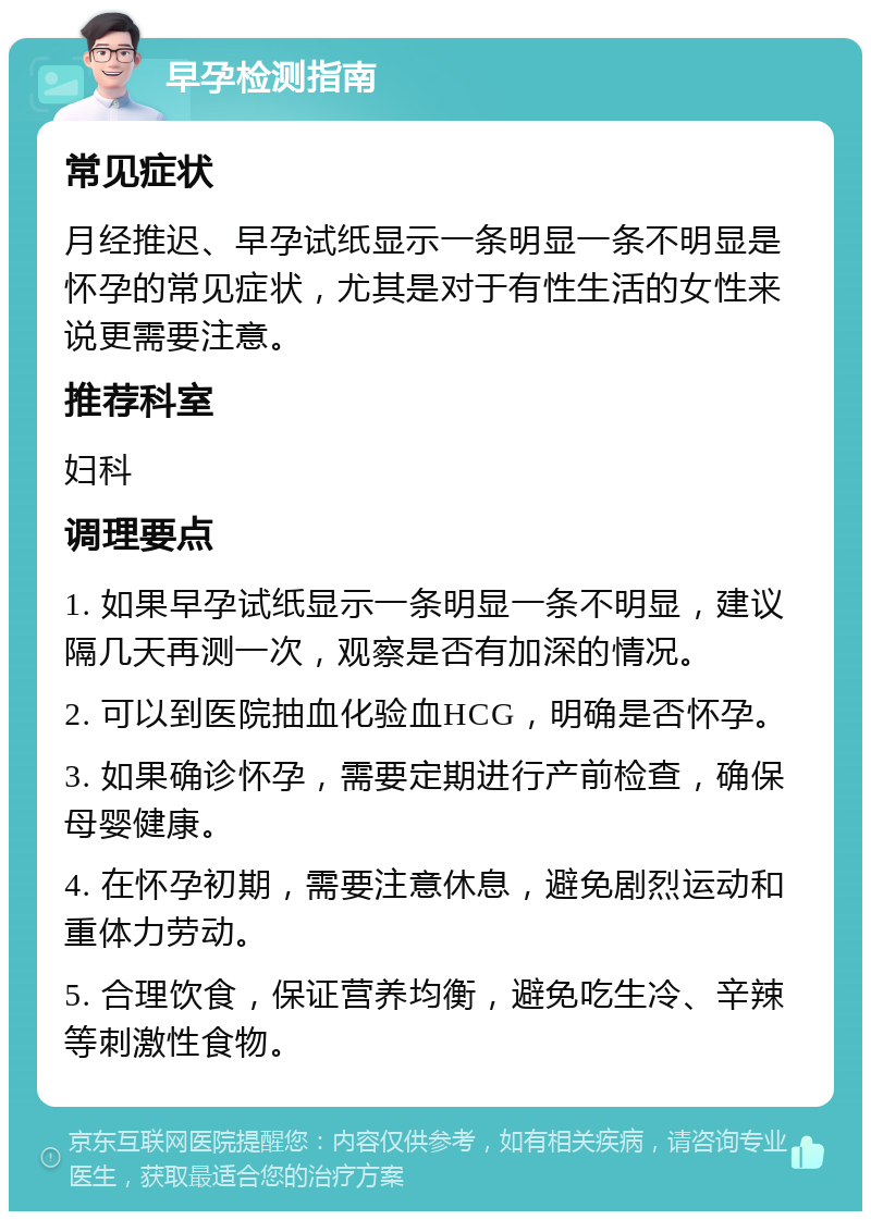 早孕检测指南 常见症状 月经推迟、早孕试纸显示一条明显一条不明显是怀孕的常见症状，尤其是对于有性生活的女性来说更需要注意。 推荐科室 妇科 调理要点 1. 如果早孕试纸显示一条明显一条不明显，建议隔几天再测一次，观察是否有加深的情况。 2. 可以到医院抽血化验血HCG，明确是否怀孕。 3. 如果确诊怀孕，需要定期进行产前检查，确保母婴健康。 4. 在怀孕初期，需要注意休息，避免剧烈运动和重体力劳动。 5. 合理饮食，保证营养均衡，避免吃生冷、辛辣等刺激性食物。