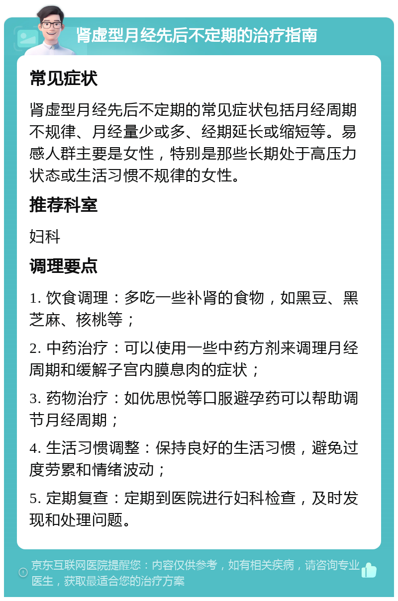 肾虚型月经先后不定期的治疗指南 常见症状 肾虚型月经先后不定期的常见症状包括月经周期不规律、月经量少或多、经期延长或缩短等。易感人群主要是女性，特别是那些长期处于高压力状态或生活习惯不规律的女性。 推荐科室 妇科 调理要点 1. 饮食调理：多吃一些补肾的食物，如黑豆、黑芝麻、核桃等； 2. 中药治疗：可以使用一些中药方剂来调理月经周期和缓解子宫内膜息肉的症状； 3. 药物治疗：如优思悦等口服避孕药可以帮助调节月经周期； 4. 生活习惯调整：保持良好的生活习惯，避免过度劳累和情绪波动； 5. 定期复查：定期到医院进行妇科检查，及时发现和处理问题。