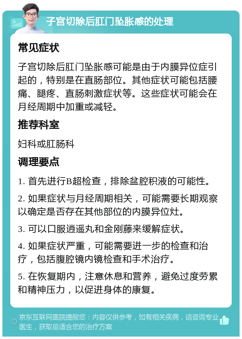 子宫切除后肛门坠胀感的处理 常见症状 子宫切除后肛门坠胀感可能是由于内膜异位症引起的，特别是在直肠部位。其他症状可能包括腰痛、腿疼、直肠刺激症状等。这些症状可能会在月经周期中加重或减轻。 推荐科室 妇科或肛肠科 调理要点 1. 首先进行B超检查，排除盆腔积液的可能性。 2. 如果症状与月经周期相关，可能需要长期观察以确定是否存在其他部位的内膜异位灶。 3. 可以口服逍遥丸和金刚藤来缓解症状。 4. 如果症状严重，可能需要进一步的检查和治疗，包括腹腔镜内镜检查和手术治疗。 5. 在恢复期内，注意休息和营养，避免过度劳累和精神压力，以促进身体的康复。