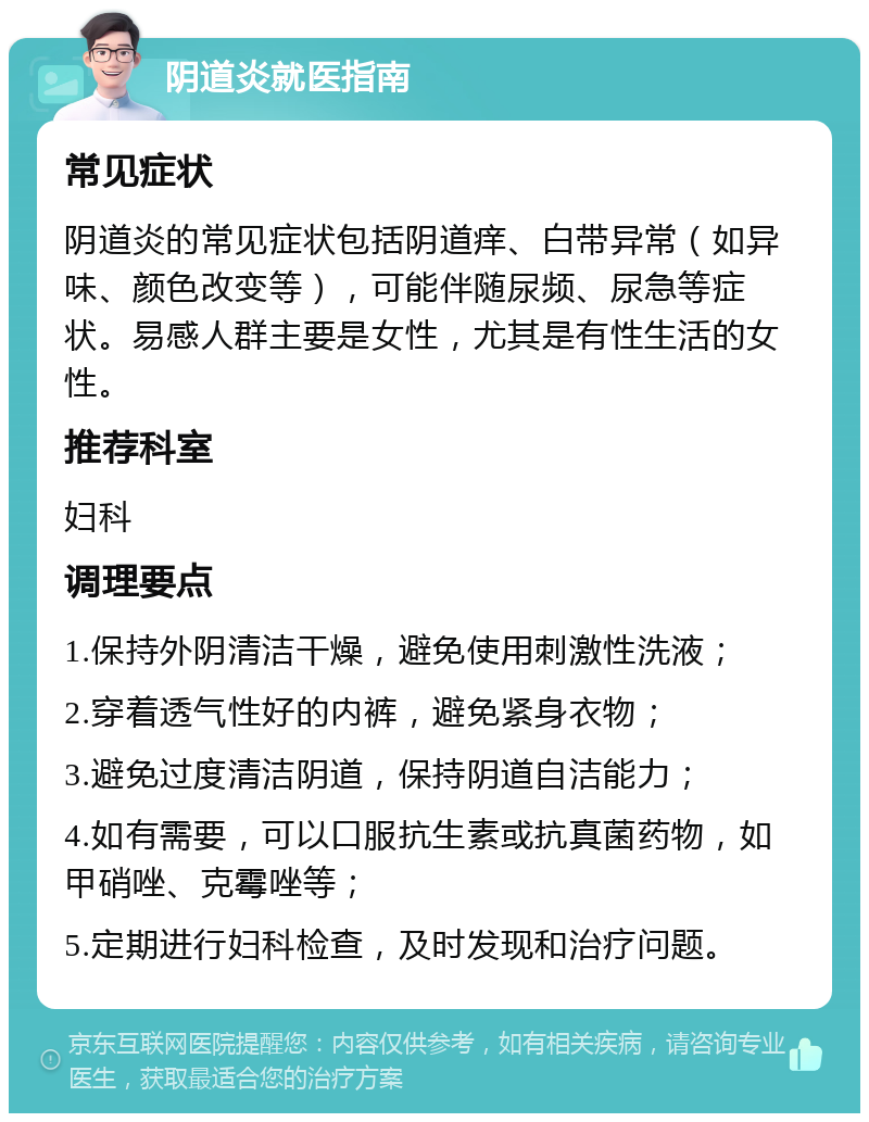 阴道炎就医指南 常见症状 阴道炎的常见症状包括阴道痒、白带异常（如异味、颜色改变等），可能伴随尿频、尿急等症状。易感人群主要是女性，尤其是有性生活的女性。 推荐科室 妇科 调理要点 1.保持外阴清洁干燥，避免使用刺激性洗液； 2.穿着透气性好的内裤，避免紧身衣物； 3.避免过度清洁阴道，保持阴道自洁能力； 4.如有需要，可以口服抗生素或抗真菌药物，如甲硝唑、克霉唑等； 5.定期进行妇科检查，及时发现和治疗问题。