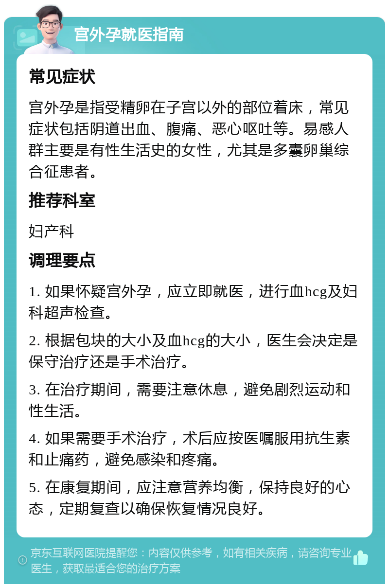 宫外孕就医指南 常见症状 宫外孕是指受精卵在子宫以外的部位着床，常见症状包括阴道出血、腹痛、恶心呕吐等。易感人群主要是有性生活史的女性，尤其是多囊卵巢综合征患者。 推荐科室 妇产科 调理要点 1. 如果怀疑宫外孕，应立即就医，进行血hcg及妇科超声检查。 2. 根据包块的大小及血hcg的大小，医生会决定是保守治疗还是手术治疗。 3. 在治疗期间，需要注意休息，避免剧烈运动和性生活。 4. 如果需要手术治疗，术后应按医嘱服用抗生素和止痛药，避免感染和疼痛。 5. 在康复期间，应注意营养均衡，保持良好的心态，定期复查以确保恢复情况良好。