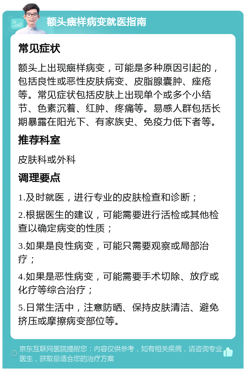 额头癍样病变就医指南 常见症状 额头上出现癍样病变，可能是多种原因引起的，包括良性或恶性皮肤病变、皮脂腺囊肿、痤疮等。常见症状包括皮肤上出现单个或多个小结节、色素沉着、红肿、疼痛等。易感人群包括长期暴露在阳光下、有家族史、免疫力低下者等。 推荐科室 皮肤科或外科 调理要点 1.及时就医，进行专业的皮肤检查和诊断； 2.根据医生的建议，可能需要进行活检或其他检查以确定病变的性质； 3.如果是良性病变，可能只需要观察或局部治疗； 4.如果是恶性病变，可能需要手术切除、放疗或化疗等综合治疗； 5.日常生活中，注意防晒、保持皮肤清洁、避免挤压或摩擦病变部位等。