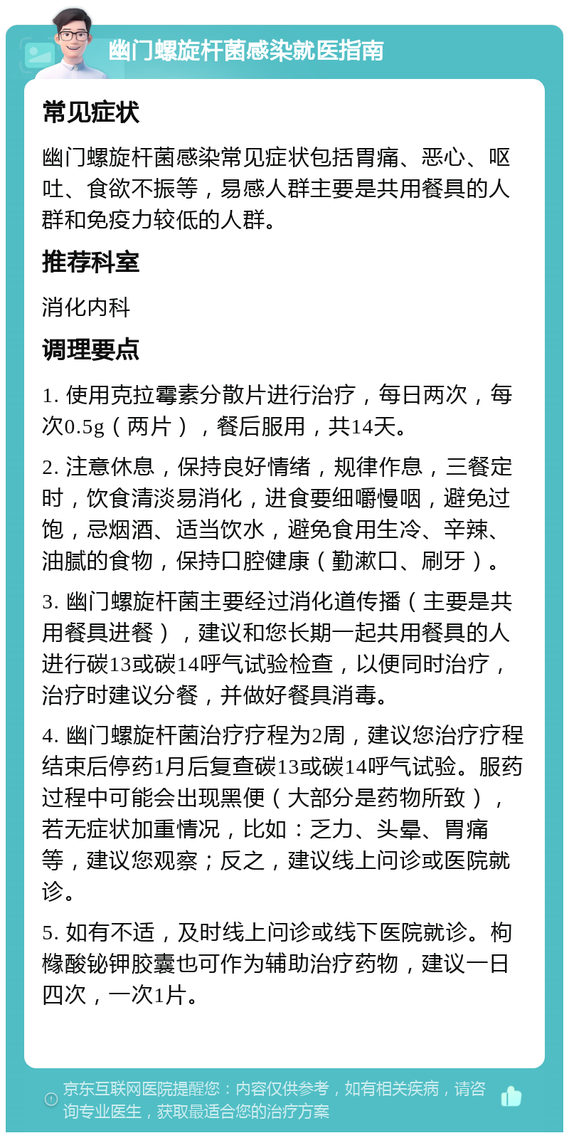 幽门螺旋杆菌感染就医指南 常见症状 幽门螺旋杆菌感染常见症状包括胃痛、恶心、呕吐、食欲不振等，易感人群主要是共用餐具的人群和免疫力较低的人群。 推荐科室 消化内科 调理要点 1. 使用克拉霉素分散片进行治疗，每日两次，每次0.5g（两片），餐后服用，共14天。 2. 注意休息，保持良好情绪，规律作息，三餐定时，饮食清淡易消化，进食要细嚼慢咽，避免过饱，忌烟酒、适当饮水，避免食用生冷、辛辣、油腻的食物，保持口腔健康（勤漱口、刷牙）。 3. 幽门螺旋杆菌主要经过消化道传播（主要是共用餐具进餐），建议和您长期一起共用餐具的人进行碳13或碳14呼气试验检查，以便同时治疗，治疗时建议分餐，并做好餐具消毒。 4. 幽门螺旋杆菌治疗疗程为2周，建议您治疗疗程结束后停药1月后复查碳13或碳14呼气试验。服药过程中可能会出现黑便（大部分是药物所致），若无症状加重情况，比如：乏力、头晕、胃痛等，建议您观察；反之，建议线上问诊或医院就诊。 5. 如有不适，及时线上问诊或线下医院就诊。枸橼酸铋钾胶囊也可作为辅助治疗药物，建议一日四次，一次1片。