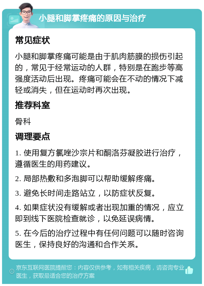 小腿和脚掌疼痛的原因与治疗 常见症状 小腿和脚掌疼痛可能是由于肌肉筋膜的损伤引起的，常见于经常运动的人群，特别是在跑步等高强度活动后出现。疼痛可能会在不动的情况下减轻或消失，但在运动时再次出现。 推荐科室 骨科 调理要点 1. 使用复方氯唑沙宗片和酮洛芬凝胶进行治疗，遵循医生的用药建议。 2. 局部热敷和多泡脚可以帮助缓解疼痛。 3. 避免长时间走路站立，以防症状反复。 4. 如果症状没有缓解或者出现加重的情况，应立即到线下医院检查就诊，以免延误病情。 5. 在今后的治疗过程中有任何问题可以随时咨询医生，保持良好的沟通和合作关系。