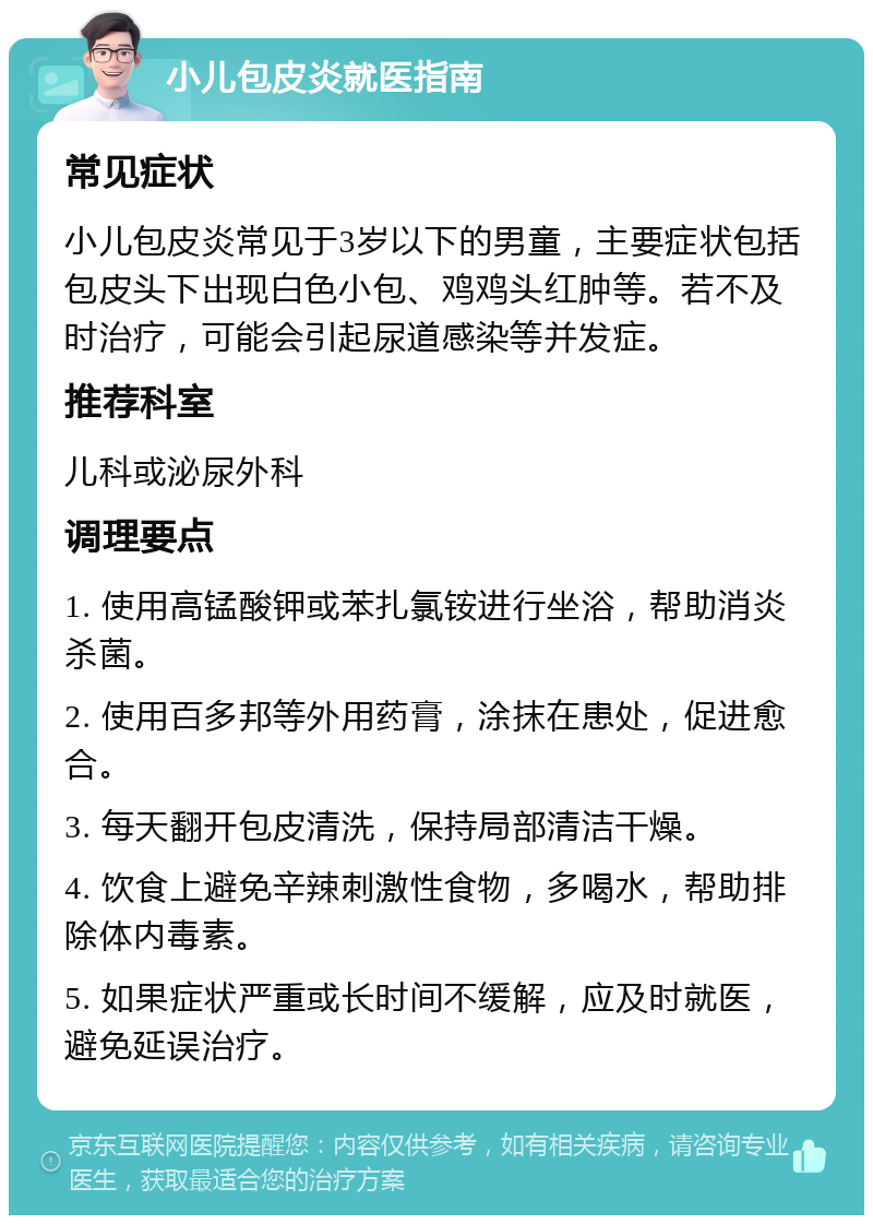 小儿包皮炎就医指南 常见症状 小儿包皮炎常见于3岁以下的男童，主要症状包括包皮头下出现白色小包、鸡鸡头红肿等。若不及时治疗，可能会引起尿道感染等并发症。 推荐科室 儿科或泌尿外科 调理要点 1. 使用高锰酸钾或苯扎氯铵进行坐浴，帮助消炎杀菌。 2. 使用百多邦等外用药膏，涂抹在患处，促进愈合。 3. 每天翻开包皮清洗，保持局部清洁干燥。 4. 饮食上避免辛辣刺激性食物，多喝水，帮助排除体内毒素。 5. 如果症状严重或长时间不缓解，应及时就医，避免延误治疗。