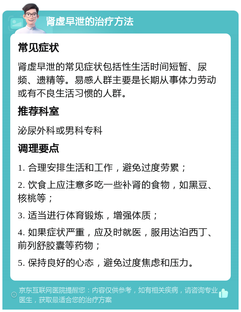 肾虚早泄的治疗方法 常见症状 肾虚早泄的常见症状包括性生活时间短暂、尿频、遗精等。易感人群主要是长期从事体力劳动或有不良生活习惯的人群。 推荐科室 泌尿外科或男科专科 调理要点 1. 合理安排生活和工作，避免过度劳累； 2. 饮食上应注意多吃一些补肾的食物，如黑豆、核桃等； 3. 适当进行体育锻炼，增强体质； 4. 如果症状严重，应及时就医，服用达泊西丁、前列舒胶囊等药物； 5. 保持良好的心态，避免过度焦虑和压力。