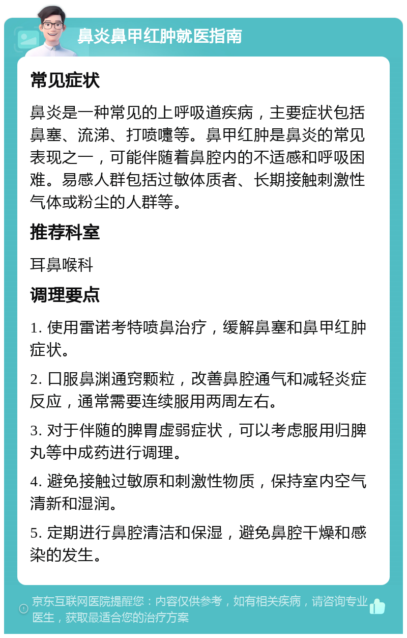 鼻炎鼻甲红肿就医指南 常见症状 鼻炎是一种常见的上呼吸道疾病，主要症状包括鼻塞、流涕、打喷嚏等。鼻甲红肿是鼻炎的常见表现之一，可能伴随着鼻腔内的不适感和呼吸困难。易感人群包括过敏体质者、长期接触刺激性气体或粉尘的人群等。 推荐科室 耳鼻喉科 调理要点 1. 使用雷诺考特喷鼻治疗，缓解鼻塞和鼻甲红肿症状。 2. 口服鼻渊通窍颗粒，改善鼻腔通气和减轻炎症反应，通常需要连续服用两周左右。 3. 对于伴随的脾胃虚弱症状，可以考虑服用归脾丸等中成药进行调理。 4. 避免接触过敏原和刺激性物质，保持室内空气清新和湿润。 5. 定期进行鼻腔清洁和保湿，避免鼻腔干燥和感染的发生。