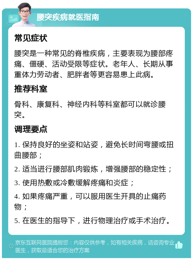 腰突疾病就医指南 常见症状 腰突是一种常见的脊椎疾病，主要表现为腰部疼痛、僵硬、活动受限等症状。老年人、长期从事重体力劳动者、肥胖者等更容易患上此病。 推荐科室 骨科、康复科、神经内科等科室都可以就诊腰突。 调理要点 1. 保持良好的坐姿和站姿，避免长时间弯腰或扭曲腰部； 2. 适当进行腰部肌肉锻炼，增强腰部的稳定性； 3. 使用热敷或冷敷缓解疼痛和炎症； 4. 如果疼痛严重，可以服用医生开具的止痛药物； 5. 在医生的指导下，进行物理治疗或手术治疗。