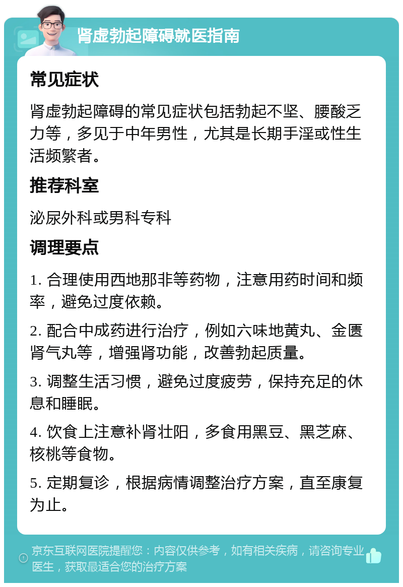 肾虚勃起障碍就医指南 常见症状 肾虚勃起障碍的常见症状包括勃起不坚、腰酸乏力等，多见于中年男性，尤其是长期手淫或性生活频繁者。 推荐科室 泌尿外科或男科专科 调理要点 1. 合理使用西地那非等药物，注意用药时间和频率，避免过度依赖。 2. 配合中成药进行治疗，例如六味地黄丸、金匮肾气丸等，增强肾功能，改善勃起质量。 3. 调整生活习惯，避免过度疲劳，保持充足的休息和睡眠。 4. 饮食上注意补肾壮阳，多食用黑豆、黑芝麻、核桃等食物。 5. 定期复诊，根据病情调整治疗方案，直至康复为止。