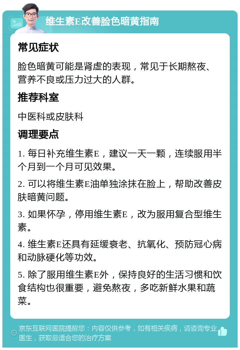 维生素E改善脸色暗黄指南 常见症状 脸色暗黄可能是肾虚的表现，常见于长期熬夜、营养不良或压力过大的人群。 推荐科室 中医科或皮肤科 调理要点 1. 每日补充维生素E，建议一天一颗，连续服用半个月到一个月可见效果。 2. 可以将维生素E油单独涂抹在脸上，帮助改善皮肤暗黄问题。 3. 如果怀孕，停用维生素E，改为服用复合型维生素。 4. 维生素E还具有延缓衰老、抗氧化、预防冠心病和动脉硬化等功效。 5. 除了服用维生素E外，保持良好的生活习惯和饮食结构也很重要，避免熬夜，多吃新鲜水果和蔬菜。