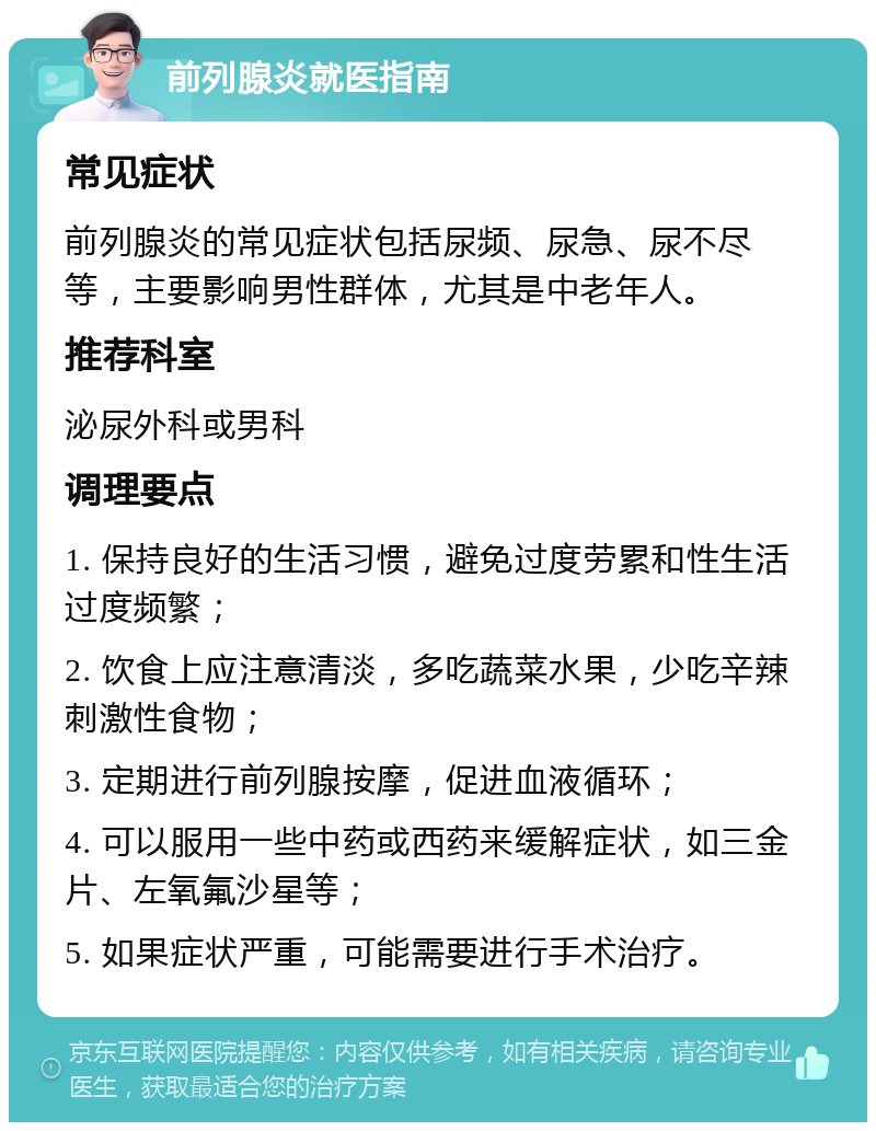 前列腺炎就医指南 常见症状 前列腺炎的常见症状包括尿频、尿急、尿不尽等，主要影响男性群体，尤其是中老年人。 推荐科室 泌尿外科或男科 调理要点 1. 保持良好的生活习惯，避免过度劳累和性生活过度频繁； 2. 饮食上应注意清淡，多吃蔬菜水果，少吃辛辣刺激性食物； 3. 定期进行前列腺按摩，促进血液循环； 4. 可以服用一些中药或西药来缓解症状，如三金片、左氧氟沙星等； 5. 如果症状严重，可能需要进行手术治疗。