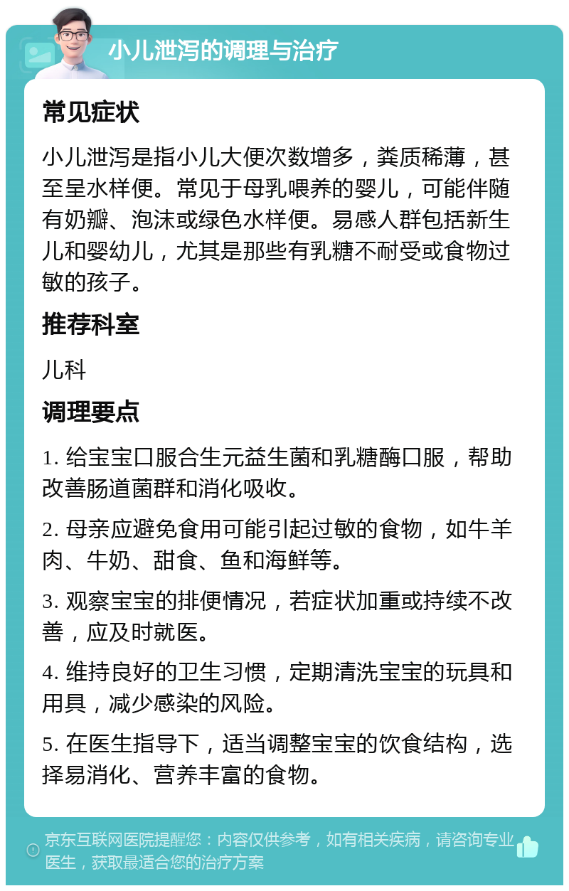 小儿泄泻的调理与治疗 常见症状 小儿泄泻是指小儿大便次数增多，粪质稀薄，甚至呈水样便。常见于母乳喂养的婴儿，可能伴随有奶瓣、泡沫或绿色水样便。易感人群包括新生儿和婴幼儿，尤其是那些有乳糖不耐受或食物过敏的孩子。 推荐科室 儿科 调理要点 1. 给宝宝口服合生元益生菌和乳糖酶口服，帮助改善肠道菌群和消化吸收。 2. 母亲应避免食用可能引起过敏的食物，如牛羊肉、牛奶、甜食、鱼和海鲜等。 3. 观察宝宝的排便情况，若症状加重或持续不改善，应及时就医。 4. 维持良好的卫生习惯，定期清洗宝宝的玩具和用具，减少感染的风险。 5. 在医生指导下，适当调整宝宝的饮食结构，选择易消化、营养丰富的食物。