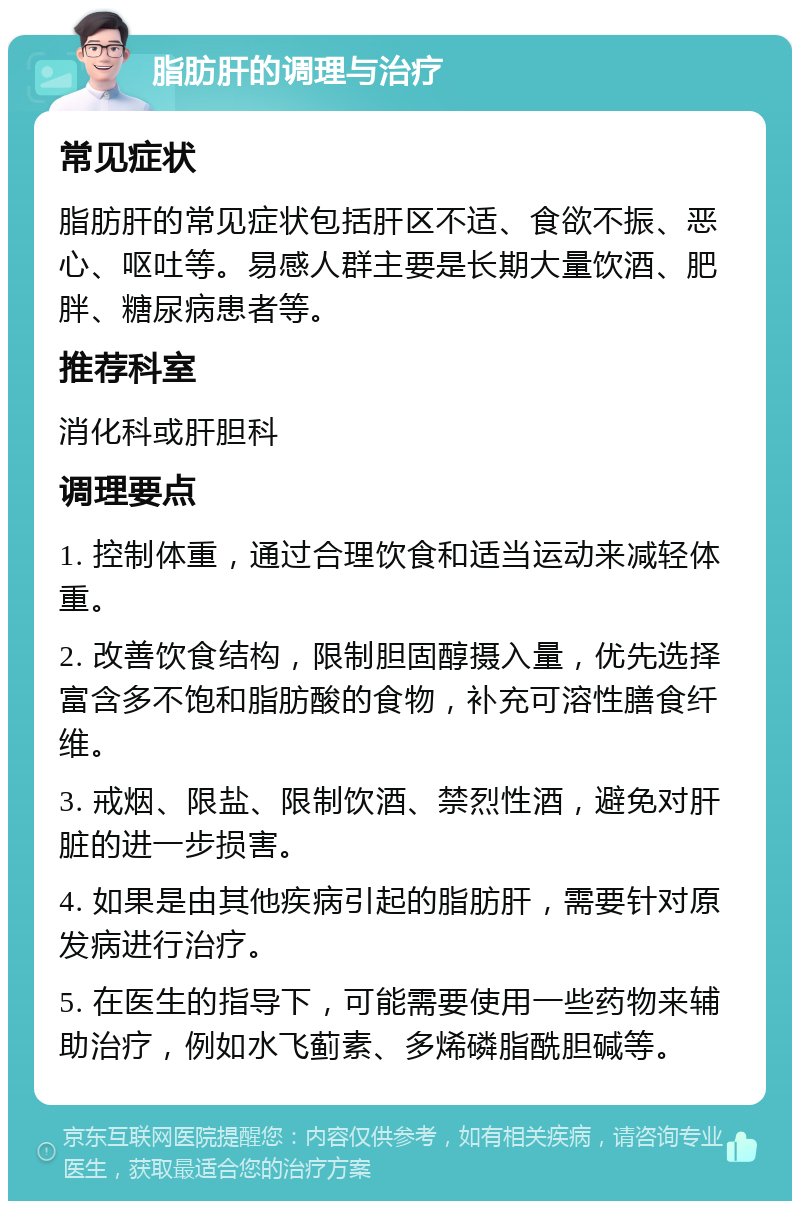 脂肪肝的调理与治疗 常见症状 脂肪肝的常见症状包括肝区不适、食欲不振、恶心、呕吐等。易感人群主要是长期大量饮酒、肥胖、糖尿病患者等。 推荐科室 消化科或肝胆科 调理要点 1. 控制体重，通过合理饮食和适当运动来减轻体重。 2. 改善饮食结构，限制胆固醇摄入量，优先选择富含多不饱和脂肪酸的食物，补充可溶性膳食纤维。 3. 戒烟、限盐、限制饮酒、禁烈性酒，避免对肝脏的进一步损害。 4. 如果是由其他疾病引起的脂肪肝，需要针对原发病进行治疗。 5. 在医生的指导下，可能需要使用一些药物来辅助治疗，例如水飞蓟素、多烯磷脂酰胆碱等。