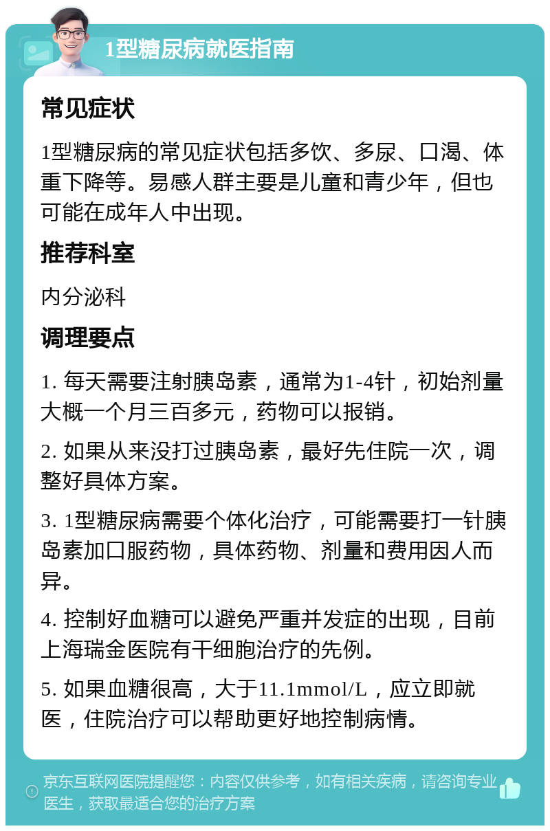 1型糖尿病就医指南 常见症状 1型糖尿病的常见症状包括多饮、多尿、口渴、体重下降等。易感人群主要是儿童和青少年，但也可能在成年人中出现。 推荐科室 内分泌科 调理要点 1. 每天需要注射胰岛素，通常为1-4针，初始剂量大概一个月三百多元，药物可以报销。 2. 如果从来没打过胰岛素，最好先住院一次，调整好具体方案。 3. 1型糖尿病需要个体化治疗，可能需要打一针胰岛素加口服药物，具体药物、剂量和费用因人而异。 4. 控制好血糖可以避免严重并发症的出现，目前上海瑞金医院有干细胞治疗的先例。 5. 如果血糖很高，大于11.1mmol/L，应立即就医，住院治疗可以帮助更好地控制病情。