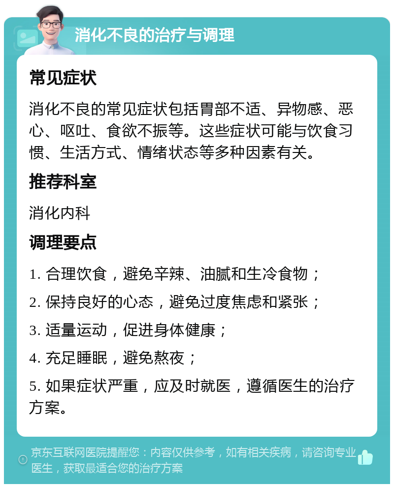 消化不良的治疗与调理 常见症状 消化不良的常见症状包括胃部不适、异物感、恶心、呕吐、食欲不振等。这些症状可能与饮食习惯、生活方式、情绪状态等多种因素有关。 推荐科室 消化内科 调理要点 1. 合理饮食，避免辛辣、油腻和生冷食物； 2. 保持良好的心态，避免过度焦虑和紧张； 3. 适量运动，促进身体健康； 4. 充足睡眠，避免熬夜； 5. 如果症状严重，应及时就医，遵循医生的治疗方案。