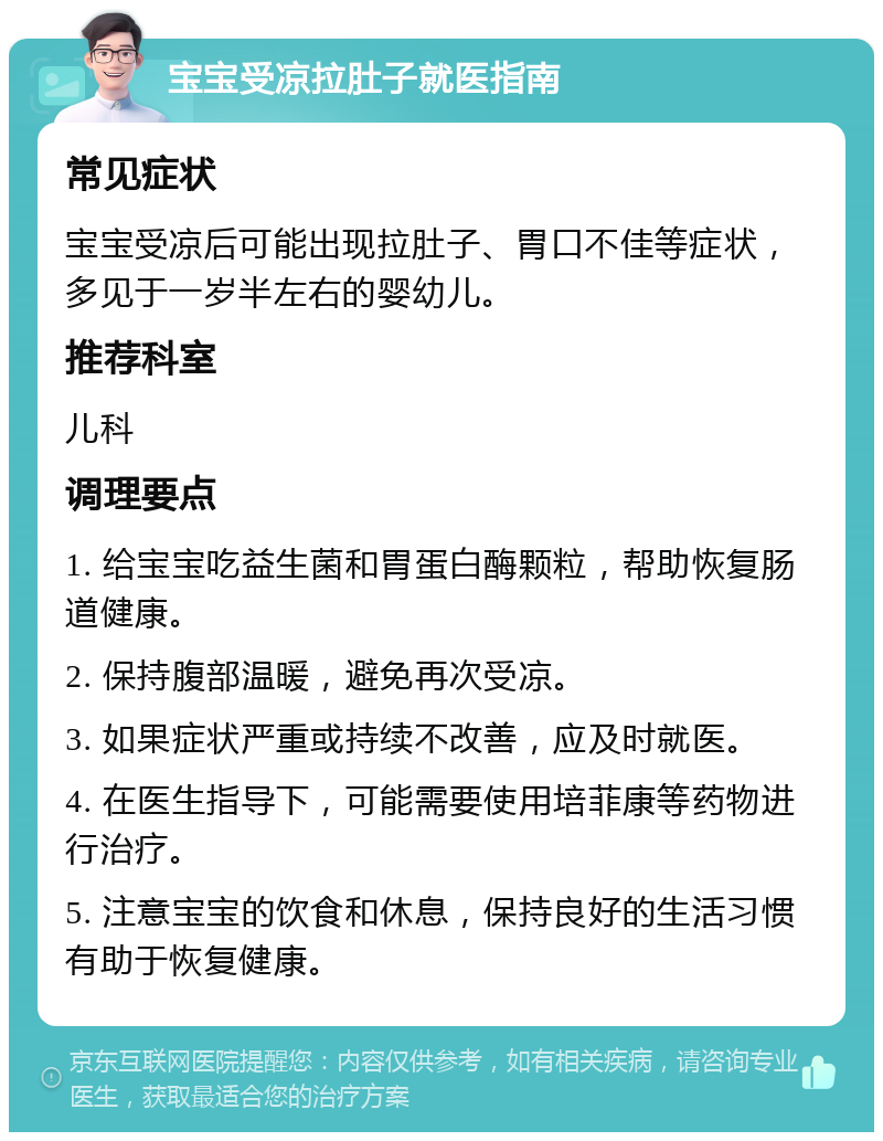 宝宝受凉拉肚子就医指南 常见症状 宝宝受凉后可能出现拉肚子、胃口不佳等症状，多见于一岁半左右的婴幼儿。 推荐科室 儿科 调理要点 1. 给宝宝吃益生菌和胃蛋白酶颗粒，帮助恢复肠道健康。 2. 保持腹部温暖，避免再次受凉。 3. 如果症状严重或持续不改善，应及时就医。 4. 在医生指导下，可能需要使用培菲康等药物进行治疗。 5. 注意宝宝的饮食和休息，保持良好的生活习惯有助于恢复健康。