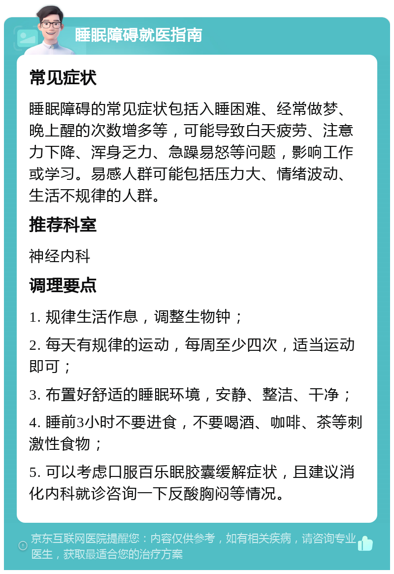 睡眠障碍就医指南 常见症状 睡眠障碍的常见症状包括入睡困难、经常做梦、晚上醒的次数增多等，可能导致白天疲劳、注意力下降、浑身乏力、急躁易怒等问题，影响工作或学习。易感人群可能包括压力大、情绪波动、生活不规律的人群。 推荐科室 神经内科 调理要点 1. 规律生活作息，调整生物钟； 2. 每天有规律的运动，每周至少四次，适当运动即可； 3. 布置好舒适的睡眠环境，安静、整洁、干净； 4. 睡前3小时不要进食，不要喝酒、咖啡、茶等刺激性食物； 5. 可以考虑口服百乐眠胶囊缓解症状，且建议消化内科就诊咨询一下反酸胸闷等情况。