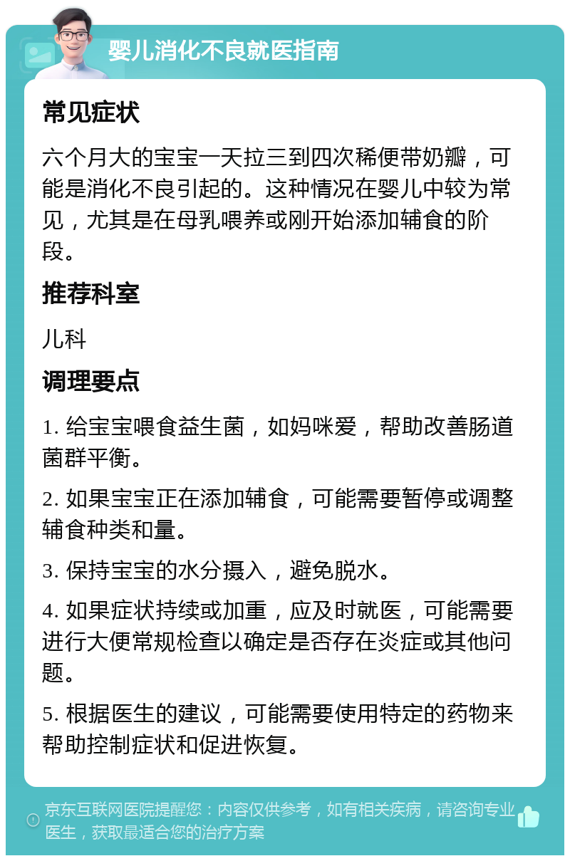 婴儿消化不良就医指南 常见症状 六个月大的宝宝一天拉三到四次稀便带奶瓣，可能是消化不良引起的。这种情况在婴儿中较为常见，尤其是在母乳喂养或刚开始添加辅食的阶段。 推荐科室 儿科 调理要点 1. 给宝宝喂食益生菌，如妈咪爱，帮助改善肠道菌群平衡。 2. 如果宝宝正在添加辅食，可能需要暂停或调整辅食种类和量。 3. 保持宝宝的水分摄入，避免脱水。 4. 如果症状持续或加重，应及时就医，可能需要进行大便常规检查以确定是否存在炎症或其他问题。 5. 根据医生的建议，可能需要使用特定的药物来帮助控制症状和促进恢复。