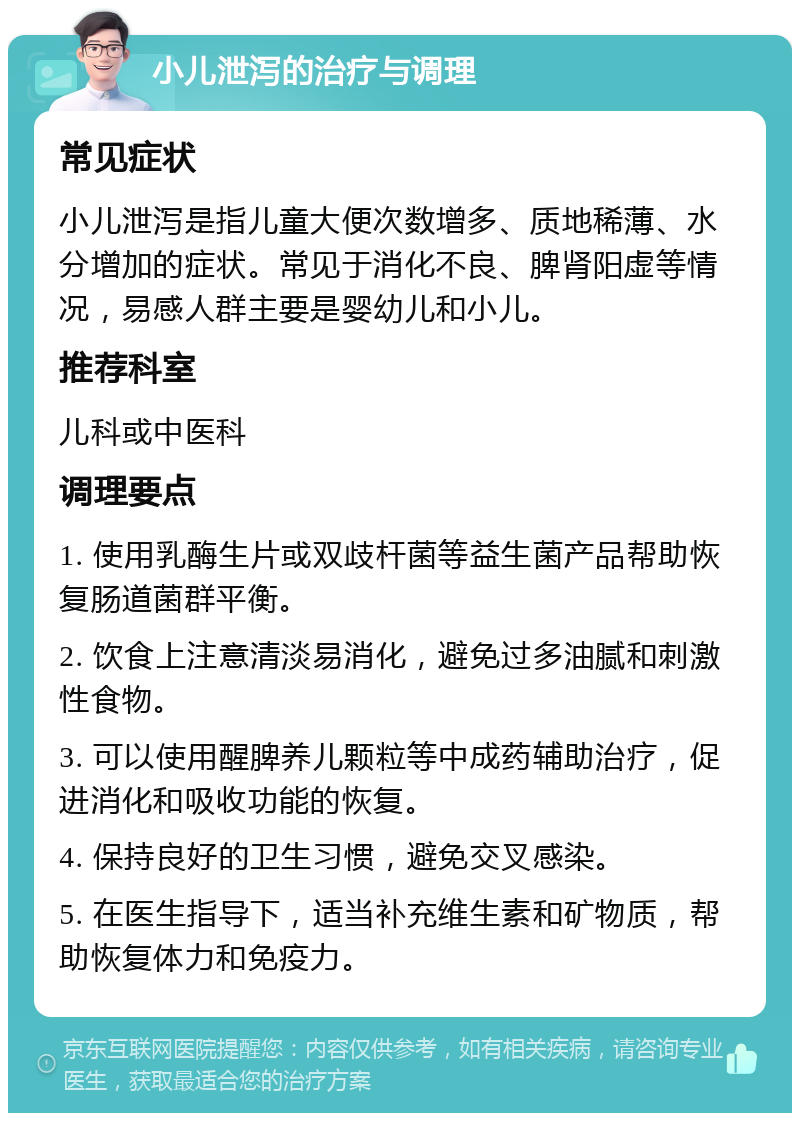 小儿泄泻的治疗与调理 常见症状 小儿泄泻是指儿童大便次数增多、质地稀薄、水分增加的症状。常见于消化不良、脾肾阳虚等情况，易感人群主要是婴幼儿和小儿。 推荐科室 儿科或中医科 调理要点 1. 使用乳酶生片或双歧杆菌等益生菌产品帮助恢复肠道菌群平衡。 2. 饮食上注意清淡易消化，避免过多油腻和刺激性食物。 3. 可以使用醒脾养儿颗粒等中成药辅助治疗，促进消化和吸收功能的恢复。 4. 保持良好的卫生习惯，避免交叉感染。 5. 在医生指导下，适当补充维生素和矿物质，帮助恢复体力和免疫力。