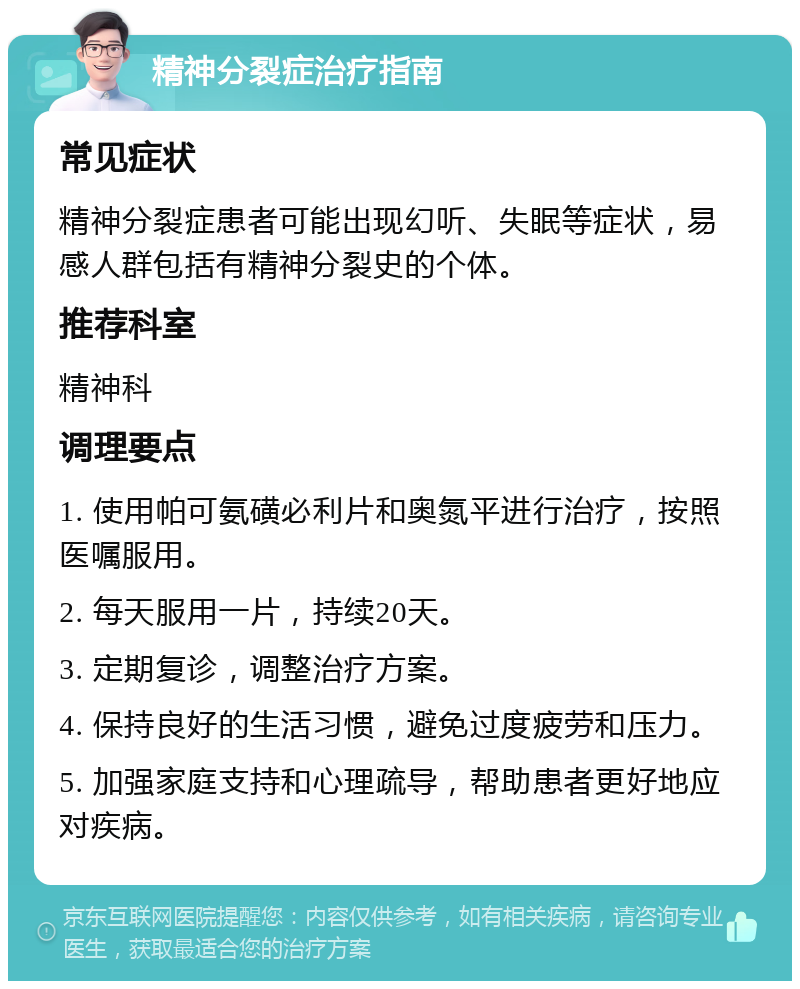 精神分裂症治疗指南 常见症状 精神分裂症患者可能出现幻听、失眠等症状，易感人群包括有精神分裂史的个体。 推荐科室 精神科 调理要点 1. 使用帕可氨磺必利片和奥氮平进行治疗，按照医嘱服用。 2. 每天服用一片，持续20天。 3. 定期复诊，调整治疗方案。 4. 保持良好的生活习惯，避免过度疲劳和压力。 5. 加强家庭支持和心理疏导，帮助患者更好地应对疾病。