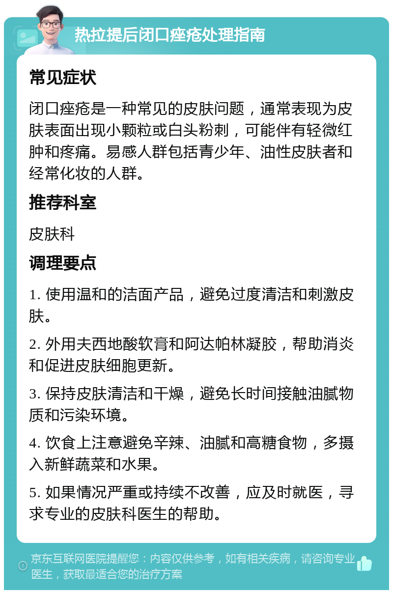 热拉提后闭口痤疮处理指南 常见症状 闭口痤疮是一种常见的皮肤问题，通常表现为皮肤表面出现小颗粒或白头粉刺，可能伴有轻微红肿和疼痛。易感人群包括青少年、油性皮肤者和经常化妆的人群。 推荐科室 皮肤科 调理要点 1. 使用温和的洁面产品，避免过度清洁和刺激皮肤。 2. 外用夫西地酸软膏和阿达帕林凝胶，帮助消炎和促进皮肤细胞更新。 3. 保持皮肤清洁和干燥，避免长时间接触油腻物质和污染环境。 4. 饮食上注意避免辛辣、油腻和高糖食物，多摄入新鲜蔬菜和水果。 5. 如果情况严重或持续不改善，应及时就医，寻求专业的皮肤科医生的帮助。