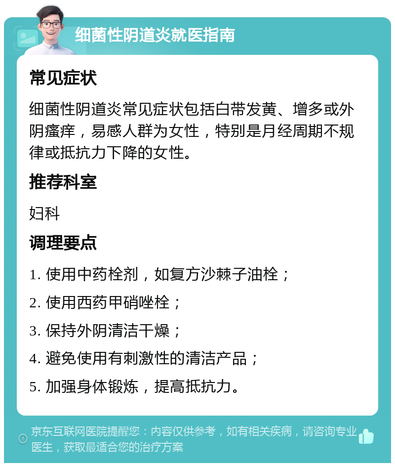 细菌性阴道炎就医指南 常见症状 细菌性阴道炎常见症状包括白带发黄、增多或外阴瘙痒，易感人群为女性，特别是月经周期不规律或抵抗力下降的女性。 推荐科室 妇科 调理要点 1. 使用中药栓剂，如复方沙棘子油栓； 2. 使用西药甲硝唑栓； 3. 保持外阴清洁干燥； 4. 避免使用有刺激性的清洁产品； 5. 加强身体锻炼，提高抵抗力。