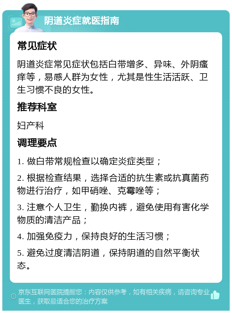 阴道炎症就医指南 常见症状 阴道炎症常见症状包括白带增多、异味、外阴瘙痒等，易感人群为女性，尤其是性生活活跃、卫生习惯不良的女性。 推荐科室 妇产科 调理要点 1. 做白带常规检查以确定炎症类型； 2. 根据检查结果，选择合适的抗生素或抗真菌药物进行治疗，如甲硝唑、克霉唑等； 3. 注意个人卫生，勤换内裤，避免使用有害化学物质的清洁产品； 4. 加强免疫力，保持良好的生活习惯； 5. 避免过度清洁阴道，保持阴道的自然平衡状态。