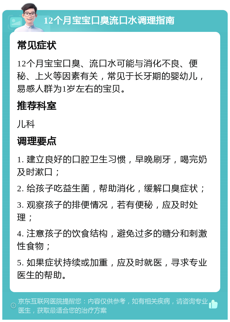 12个月宝宝口臭流口水调理指南 常见症状 12个月宝宝口臭、流口水可能与消化不良、便秘、上火等因素有关，常见于长牙期的婴幼儿，易感人群为1岁左右的宝贝。 推荐科室 儿科 调理要点 1. 建立良好的口腔卫生习惯，早晚刷牙，喝完奶及时漱口； 2. 给孩子吃益生菌，帮助消化，缓解口臭症状； 3. 观察孩子的排便情况，若有便秘，应及时处理； 4. 注意孩子的饮食结构，避免过多的糖分和刺激性食物； 5. 如果症状持续或加重，应及时就医，寻求专业医生的帮助。