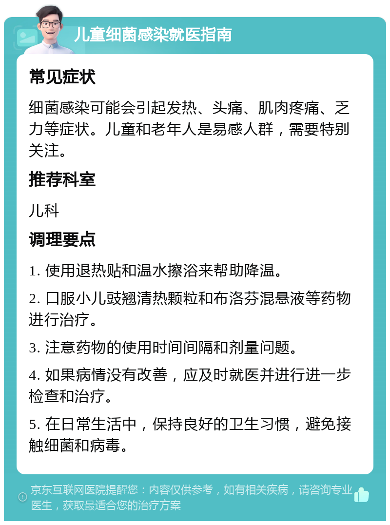 儿童细菌感染就医指南 常见症状 细菌感染可能会引起发热、头痛、肌肉疼痛、乏力等症状。儿童和老年人是易感人群，需要特别关注。 推荐科室 儿科 调理要点 1. 使用退热贴和温水擦浴来帮助降温。 2. 口服小儿豉翘清热颗粒和布洛芬混悬液等药物进行治疗。 3. 注意药物的使用时间间隔和剂量问题。 4. 如果病情没有改善，应及时就医并进行进一步检查和治疗。 5. 在日常生活中，保持良好的卫生习惯，避免接触细菌和病毒。