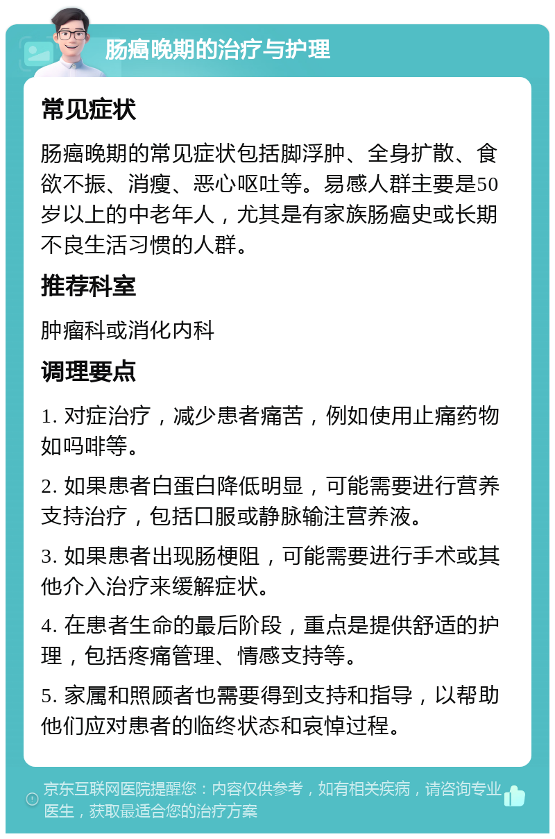 肠癌晚期的治疗与护理 常见症状 肠癌晚期的常见症状包括脚浮肿、全身扩散、食欲不振、消瘦、恶心呕吐等。易感人群主要是50岁以上的中老年人，尤其是有家族肠癌史或长期不良生活习惯的人群。 推荐科室 肿瘤科或消化内科 调理要点 1. 对症治疗，减少患者痛苦，例如使用止痛药物如吗啡等。 2. 如果患者白蛋白降低明显，可能需要进行营养支持治疗，包括口服或静脉输注营养液。 3. 如果患者出现肠梗阻，可能需要进行手术或其他介入治疗来缓解症状。 4. 在患者生命的最后阶段，重点是提供舒适的护理，包括疼痛管理、情感支持等。 5. 家属和照顾者也需要得到支持和指导，以帮助他们应对患者的临终状态和哀悼过程。