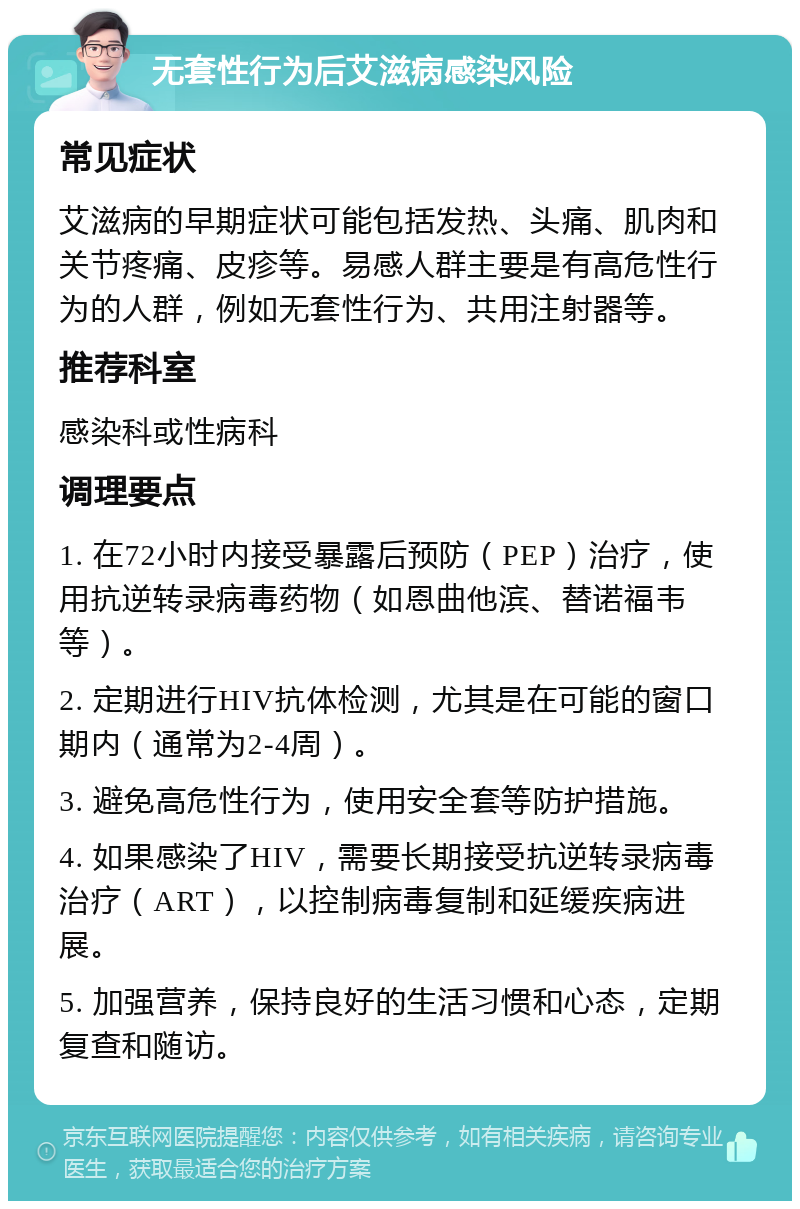 无套性行为后艾滋病感染风险 常见症状 艾滋病的早期症状可能包括发热、头痛、肌肉和关节疼痛、皮疹等。易感人群主要是有高危性行为的人群，例如无套性行为、共用注射器等。 推荐科室 感染科或性病科 调理要点 1. 在72小时内接受暴露后预防（PEP）治疗，使用抗逆转录病毒药物（如恩曲他滨、替诺福韦等）。 2. 定期进行HIV抗体检测，尤其是在可能的窗口期内（通常为2-4周）。 3. 避免高危性行为，使用安全套等防护措施。 4. 如果感染了HIV，需要长期接受抗逆转录病毒治疗（ART），以控制病毒复制和延缓疾病进展。 5. 加强营养，保持良好的生活习惯和心态，定期复查和随访。