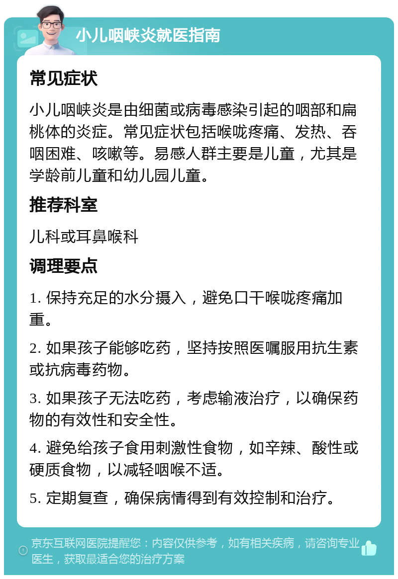 小儿咽峡炎就医指南 常见症状 小儿咽峡炎是由细菌或病毒感染引起的咽部和扁桃体的炎症。常见症状包括喉咙疼痛、发热、吞咽困难、咳嗽等。易感人群主要是儿童，尤其是学龄前儿童和幼儿园儿童。 推荐科室 儿科或耳鼻喉科 调理要点 1. 保持充足的水分摄入，避免口干喉咙疼痛加重。 2. 如果孩子能够吃药，坚持按照医嘱服用抗生素或抗病毒药物。 3. 如果孩子无法吃药，考虑输液治疗，以确保药物的有效性和安全性。 4. 避免给孩子食用刺激性食物，如辛辣、酸性或硬质食物，以减轻咽喉不适。 5. 定期复查，确保病情得到有效控制和治疗。