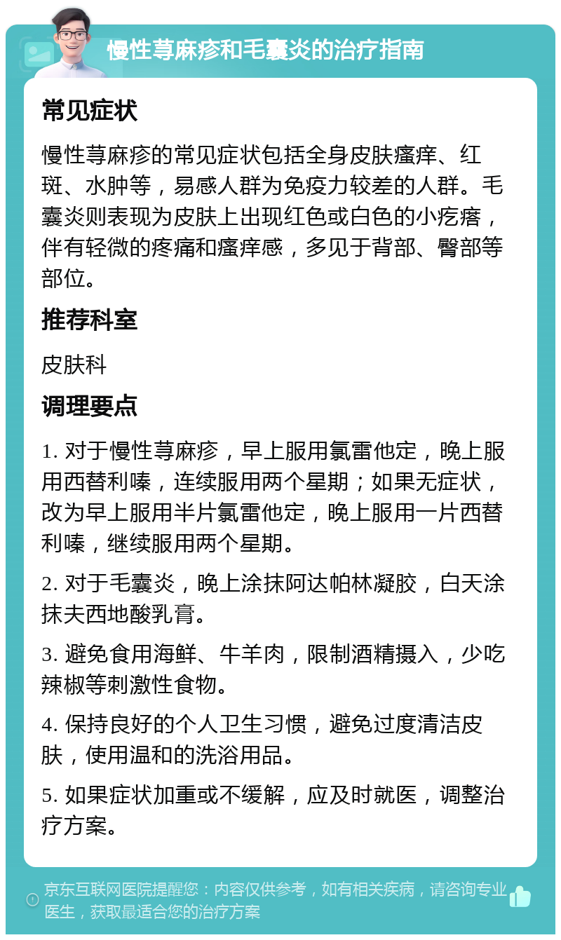 慢性荨麻疹和毛囊炎的治疗指南 常见症状 慢性荨麻疹的常见症状包括全身皮肤瘙痒、红斑、水肿等，易感人群为免疫力较差的人群。毛囊炎则表现为皮肤上出现红色或白色的小疙瘩，伴有轻微的疼痛和瘙痒感，多见于背部、臀部等部位。 推荐科室 皮肤科 调理要点 1. 对于慢性荨麻疹，早上服用氯雷他定，晚上服用西替利嗪，连续服用两个星期；如果无症状，改为早上服用半片氯雷他定，晚上服用一片西替利嗪，继续服用两个星期。 2. 对于毛囊炎，晚上涂抹阿达帕林凝胶，白天涂抹夫西地酸乳膏。 3. 避免食用海鲜、牛羊肉，限制酒精摄入，少吃辣椒等刺激性食物。 4. 保持良好的个人卫生习惯，避免过度清洁皮肤，使用温和的洗浴用品。 5. 如果症状加重或不缓解，应及时就医，调整治疗方案。