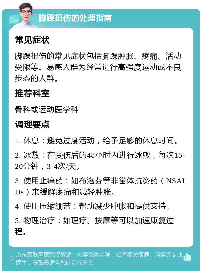 脚踝扭伤的处理指南 常见症状 脚踝扭伤的常见症状包括脚踝肿胀、疼痛、活动受限等。易感人群为经常进行高强度运动或不良步态的人群。 推荐科室 骨科或运动医学科 调理要点 1. 休息：避免过度活动，给予足够的休息时间。 2. 冰敷：在受伤后的48小时内进行冰敷，每次15-20分钟，3-4次/天。 3. 使用止痛药：如布洛芬等非甾体抗炎药（NSAIDs）来缓解疼痛和减轻肿胀。 4. 使用压缩绷带：帮助减少肿胀和提供支持。 5. 物理治疗：如理疗、按摩等可以加速康复过程。