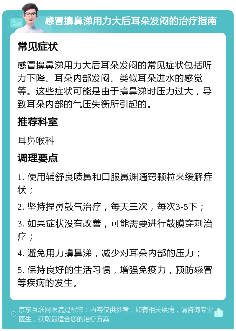 感冒擤鼻涕用力大后耳朵发闷的治疗指南 常见症状 感冒擤鼻涕用力大后耳朵发闷的常见症状包括听力下降、耳朵内部发闷、类似耳朵进水的感觉等。这些症状可能是由于擤鼻涕时压力过大，导致耳朵内部的气压失衡所引起的。 推荐科室 耳鼻喉科 调理要点 1. 使用辅舒良喷鼻和口服鼻渊通窍颗粒来缓解症状； 2. 坚持捏鼻鼓气治疗，每天三次，每次3-5下； 3. 如果症状没有改善，可能需要进行鼓膜穿刺治疗； 4. 避免用力擤鼻涕，减少对耳朵内部的压力； 5. 保持良好的生活习惯，增强免疫力，预防感冒等疾病的发生。