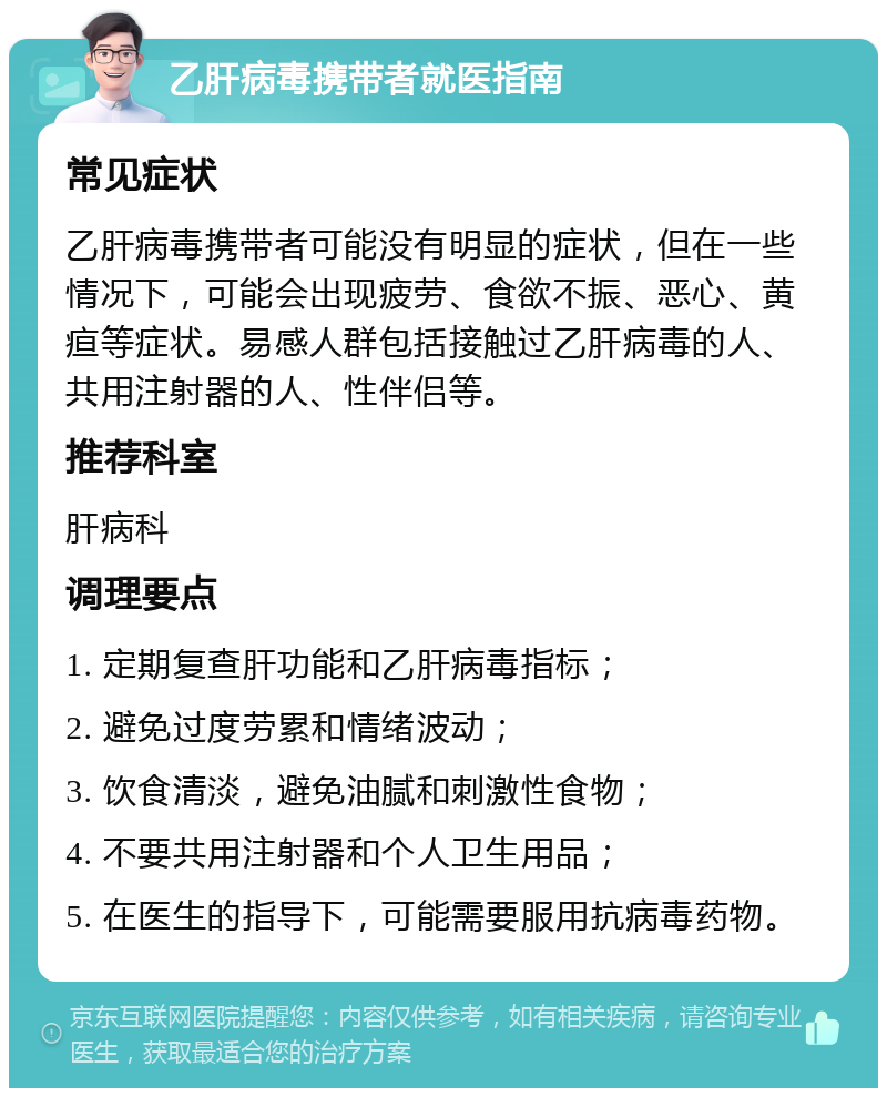 乙肝病毒携带者就医指南 常见症状 乙肝病毒携带者可能没有明显的症状，但在一些情况下，可能会出现疲劳、食欲不振、恶心、黄疸等症状。易感人群包括接触过乙肝病毒的人、共用注射器的人、性伴侣等。 推荐科室 肝病科 调理要点 1. 定期复查肝功能和乙肝病毒指标； 2. 避免过度劳累和情绪波动； 3. 饮食清淡，避免油腻和刺激性食物； 4. 不要共用注射器和个人卫生用品； 5. 在医生的指导下，可能需要服用抗病毒药物。