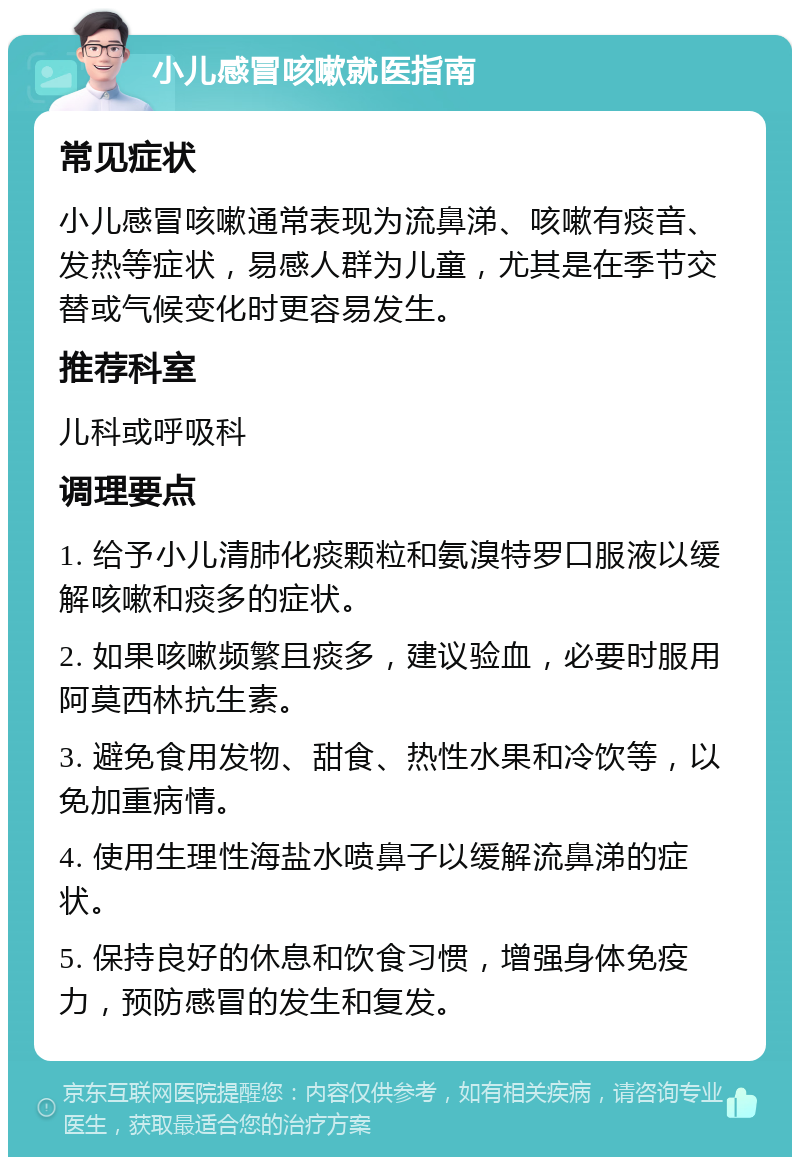 小儿感冒咳嗽就医指南 常见症状 小儿感冒咳嗽通常表现为流鼻涕、咳嗽有痰音、发热等症状，易感人群为儿童，尤其是在季节交替或气候变化时更容易发生。 推荐科室 儿科或呼吸科 调理要点 1. 给予小儿清肺化痰颗粒和氨溴特罗口服液以缓解咳嗽和痰多的症状。 2. 如果咳嗽频繁且痰多，建议验血，必要时服用阿莫西林抗生素。 3. 避免食用发物、甜食、热性水果和冷饮等，以免加重病情。 4. 使用生理性海盐水喷鼻子以缓解流鼻涕的症状。 5. 保持良好的休息和饮食习惯，增强身体免疫力，预防感冒的发生和复发。