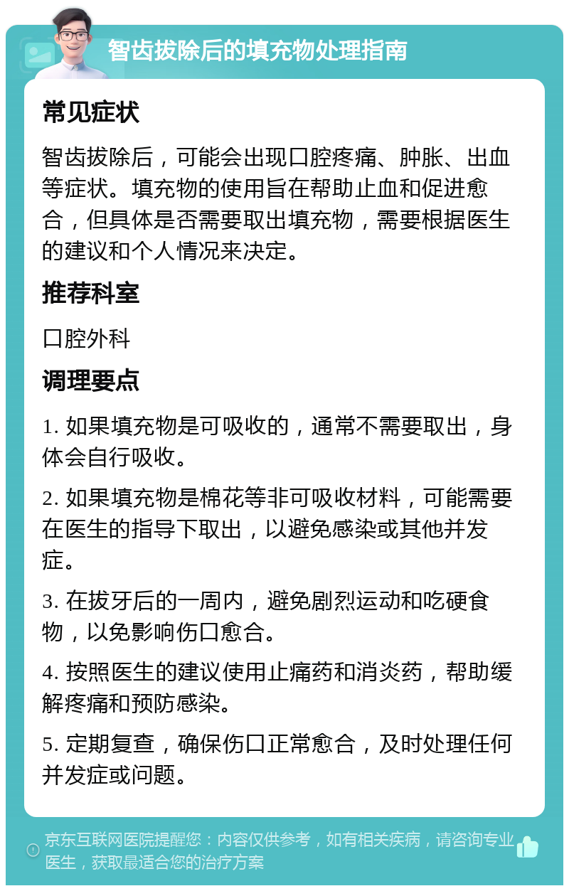 智齿拔除后的填充物处理指南 常见症状 智齿拔除后，可能会出现口腔疼痛、肿胀、出血等症状。填充物的使用旨在帮助止血和促进愈合，但具体是否需要取出填充物，需要根据医生的建议和个人情况来决定。 推荐科室 口腔外科 调理要点 1. 如果填充物是可吸收的，通常不需要取出，身体会自行吸收。 2. 如果填充物是棉花等非可吸收材料，可能需要在医生的指导下取出，以避免感染或其他并发症。 3. 在拔牙后的一周内，避免剧烈运动和吃硬食物，以免影响伤口愈合。 4. 按照医生的建议使用止痛药和消炎药，帮助缓解疼痛和预防感染。 5. 定期复查，确保伤口正常愈合，及时处理任何并发症或问题。