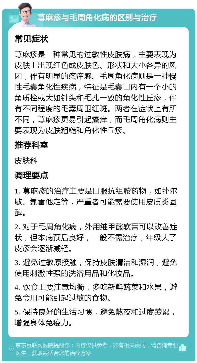 荨麻疹与毛周角化病的区别与治疗 常见症状 荨麻疹是一种常见的过敏性皮肤病，主要表现为皮肤上出现红色或皮肤色、形状和大小各异的风团，伴有明显的瘙痒感。毛周角化病则是一种慢性毛囊角化性疾病，特征是毛囊口内有一个小的角质栓或大如针头和毛孔一致的角化性丘疹，伴有不同程度的毛囊周围红斑。两者在症状上有所不同，荨麻疹更易引起瘙痒，而毛周角化病则主要表现为皮肤粗糙和角化性丘疹。 推荐科室 皮肤科 调理要点 1. 荨麻疹的治疗主要是口服抗组胺药物，如扑尔敏、氯雷他定等，严重者可能需要使用皮质类固醇。 2. 对于毛周角化病，外用维甲酸软膏可以改善症状，但本病预后良好，一般不需治疗，年级大了皮疹会逐渐减轻。 3. 避免过敏原接触，保持皮肤清洁和湿润，避免使用刺激性强的洗浴用品和化妆品。 4. 饮食上要注意均衡，多吃新鲜蔬菜和水果，避免食用可能引起过敏的食物。 5. 保持良好的生活习惯，避免熬夜和过度劳累，增强身体免疫力。