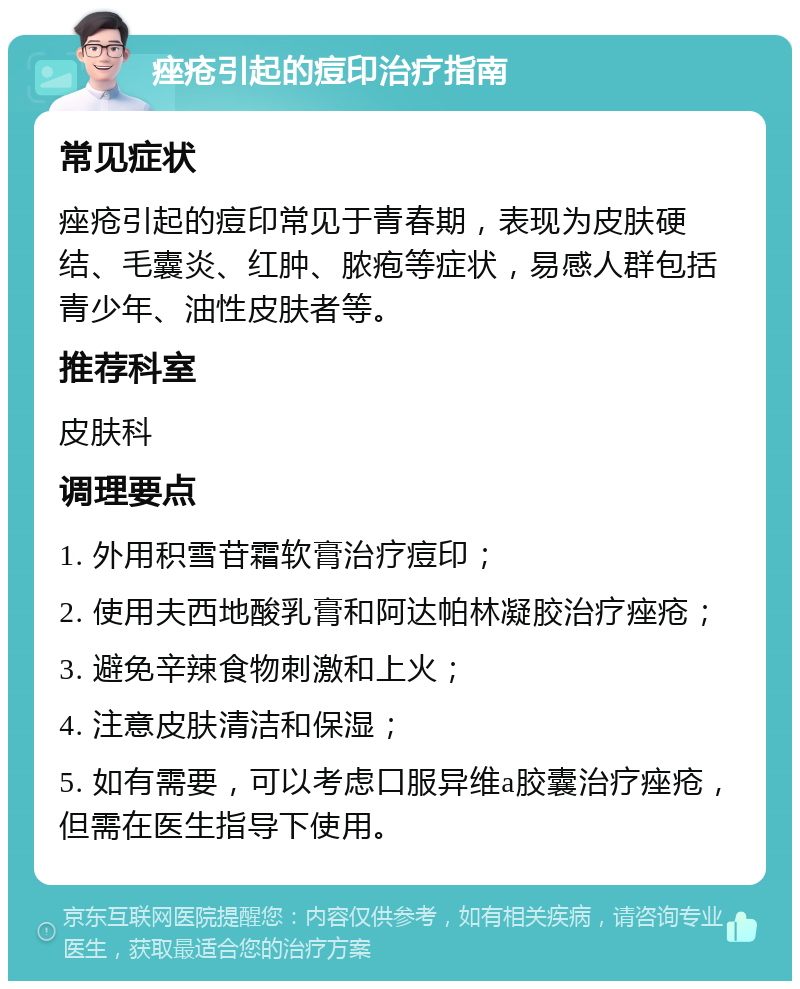 痤疮引起的痘印治疗指南 常见症状 痤疮引起的痘印常见于青春期，表现为皮肤硬结、毛囊炎、红肿、脓疱等症状，易感人群包括青少年、油性皮肤者等。 推荐科室 皮肤科 调理要点 1. 外用积雪苷霜软膏治疗痘印； 2. 使用夫西地酸乳膏和阿达帕林凝胶治疗痤疮； 3. 避免辛辣食物刺激和上火； 4. 注意皮肤清洁和保湿； 5. 如有需要，可以考虑口服异维a胶囊治疗痤疮，但需在医生指导下使用。